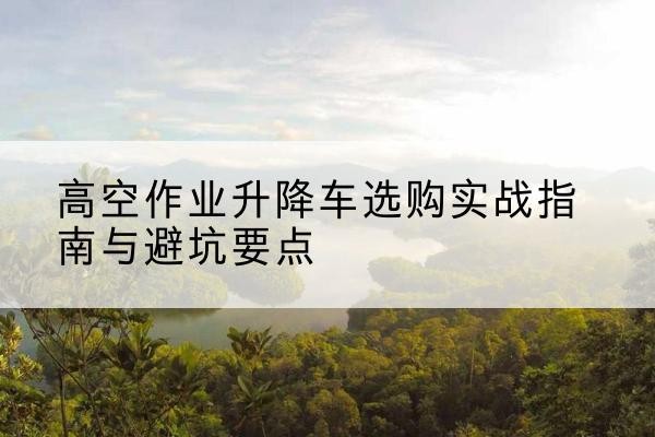 郁南升降车怎么选-高空作业升降车选购实战指南与避坑要点