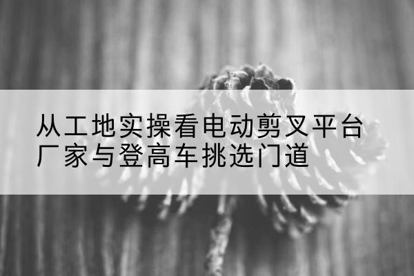 郁南电动剪叉升降平台厂家-从工地实操看电动剪叉平台厂家与登高车挑选门道