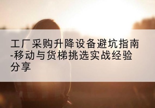 郁南移动式升降机怎么选-工厂采购升降设备避坑指南-移动与货梯挑选实战经验分享