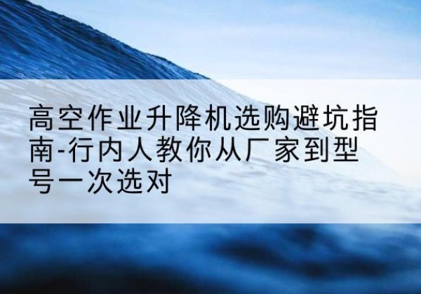 郁南升降平台厂家-高空作业升降机选购避坑指南-行内人教你从厂家到型号一次选对