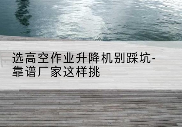 郁南剪叉式升降机厂家-选高空作业升降机别踩坑-靠谱厂家这样挑