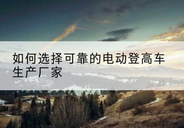 郁南电动登高车厂家-如何选择可靠的电动登高车生产厂家