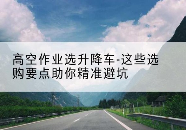 郁南升降车厂家-高空作业选升降车-这些选购要点助你*避坑