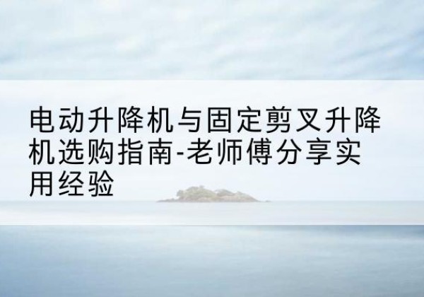 郁南电动升降机怎么选-电动升降机与固定剪叉升降机选购指南-老师傅分享实用经验