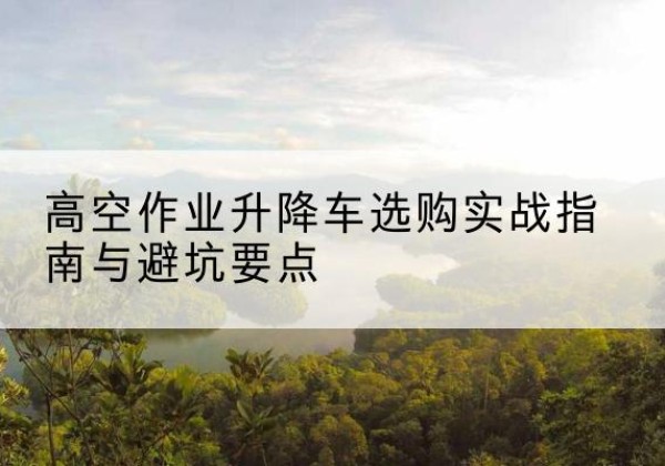 郁南升降车怎么选-高空作业升降车选购实战指南与避坑要点
