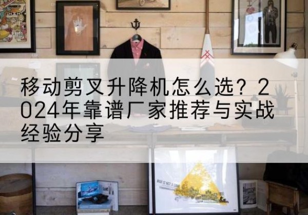 郁南升降平台厂家推荐-移动剪叉升降机怎么选？2024年靠谱厂家推荐与实战经验分享